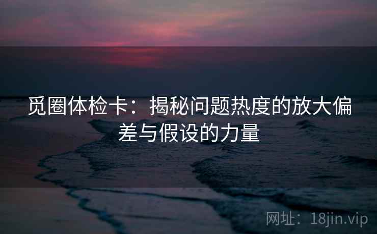 觅圈体检卡：揭秘问题热度的放大偏差与假设的力量
