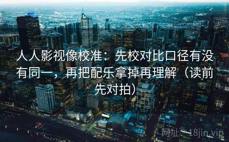 人人影视像校准：先校对比口径有没有同一，再把配乐拿掉再理解（读前先对拍）