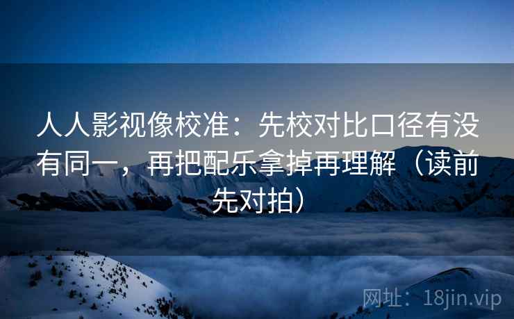 人人影视像校准：先校对比口径有没有同一，再把配乐拿掉再理解（读前先对拍）