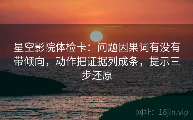 星空影院体检卡：问题因果词有没有带倾向，动作把证据列成条，提示三步还原