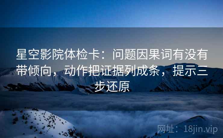 星空影院体检卡:问题因果词有没有带倾向,动作把证据列成条,提示三步还原