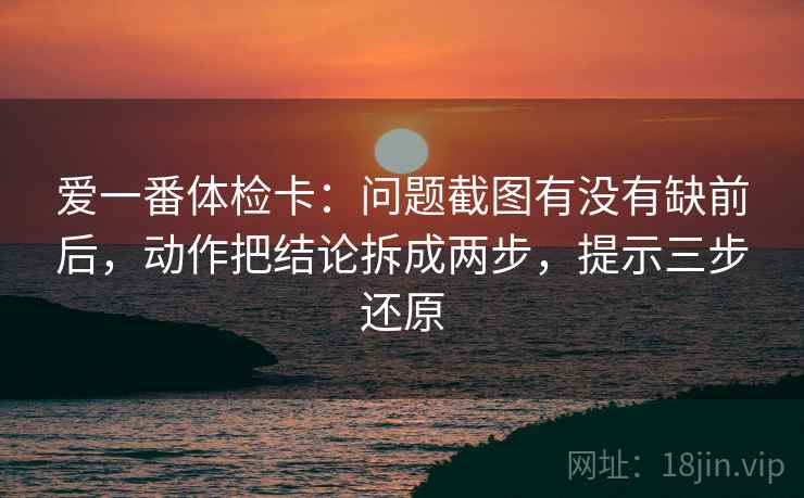 爱一番体检卡：问题截图有没有缺前后，动作把结论拆成两步，提示三步还原