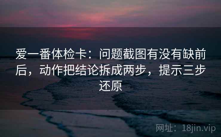 爱一番体检卡:问题截图有没有缺前后,动作把结论拆成两步,提示三步还原