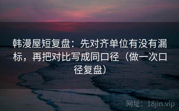 韩漫屋短复盘：先对齐单位有没有漏标，再把对比写成同口径（做一次口径复盘）