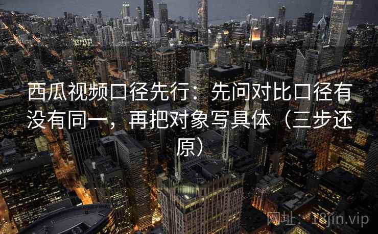 西瓜视频口径先行：先问对比口径有没有同一，再把对象写具体（三步还原）