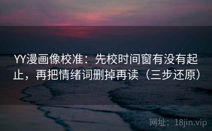 YY漫画像校准：先校时间窗有没有起止，再把情绪词删掉再读（三步还原）