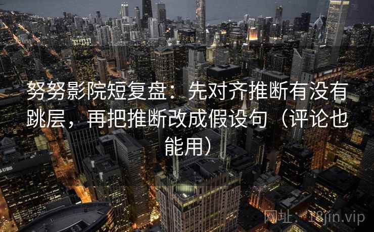 努努影院短复盘：先对齐推断有没有跳层，再把推断改成假设句（评论也能用）