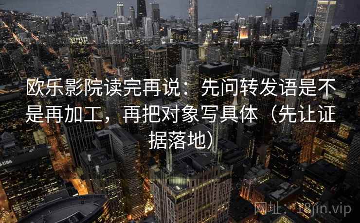 欧乐影院读完再说：先问转发语是不是再加工，再把对象写具体（先让证据落地）