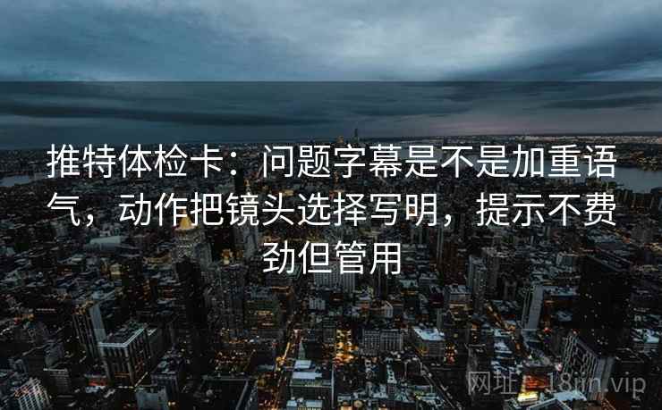 推特体检卡:问题字幕是不是加重语气,动作把镜头选择写明,提示不费劲但管用