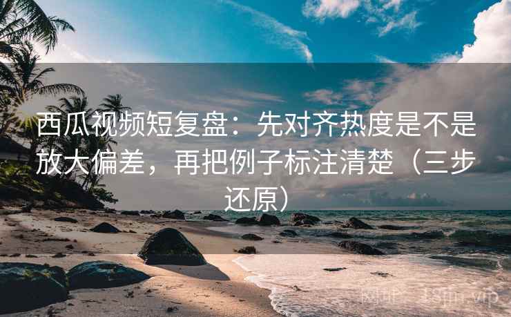 西瓜视频短复盘:先对齐热度是不是放大偏差,再把例子标注清楚(三步还原)