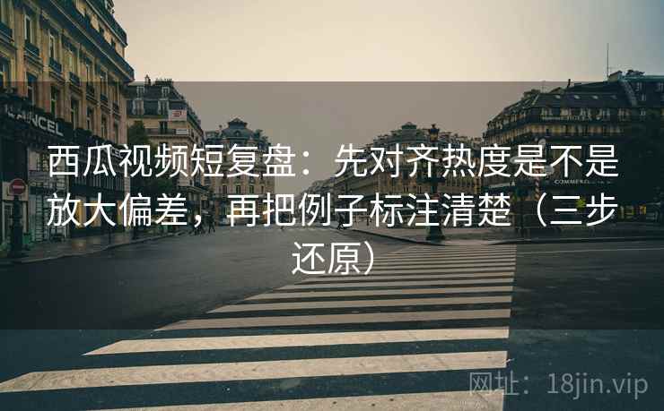 西瓜视频短复盘:先对齐热度是不是放大偏差,再把例子标注清楚(三步还原)