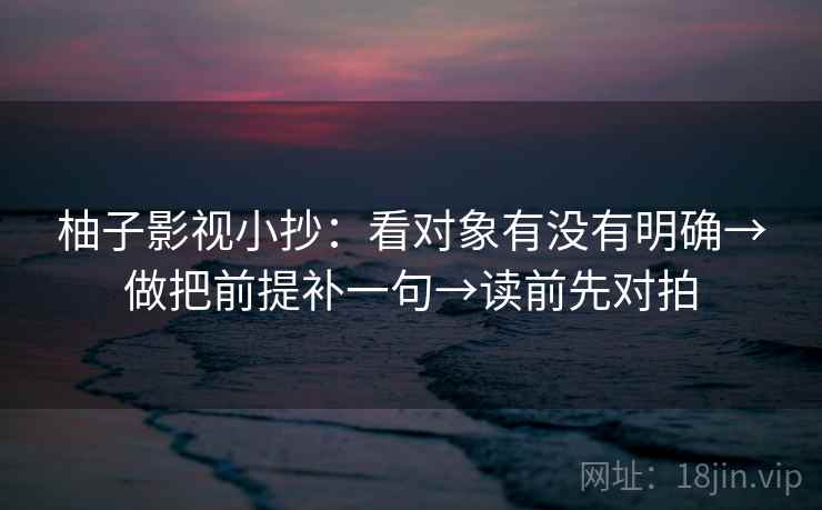 柚子影视小抄:看对象有没有明确→做把前提补一句→读前先对拍