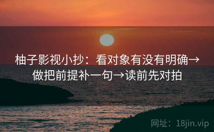 柚子影视小抄:看对象有没有明确→做把前提补一句→读前先对拍